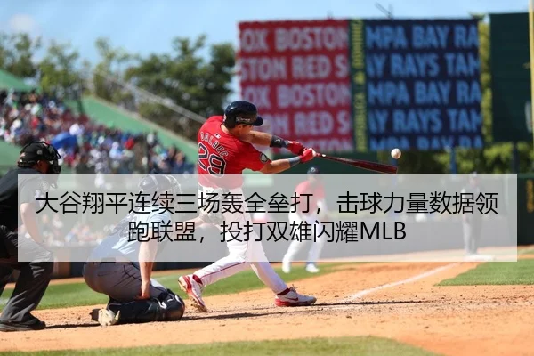 大谷翔平连续三场轰全垒打，击球力量数据领跑联盟，投打双雄闪耀MLB