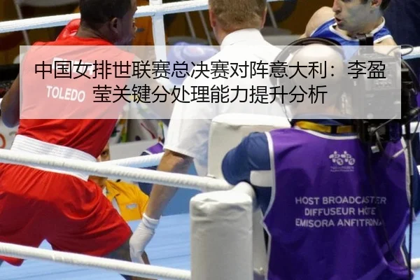 中国女排世联赛总决赛对阵意大利：李盈莹关键分处理能力提升分析
