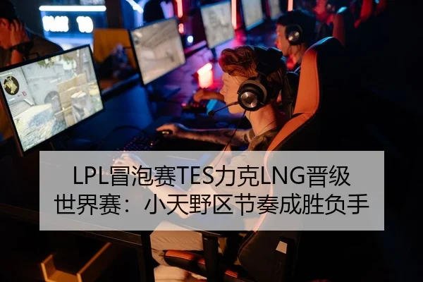 LPL冒泡赛TES力克LNG晋级世界赛：小天野区节奏成胜负手